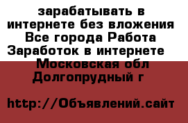 зарабатывать в интернете без вложения - Все города Работа » Заработок в интернете   . Московская обл.,Долгопрудный г.